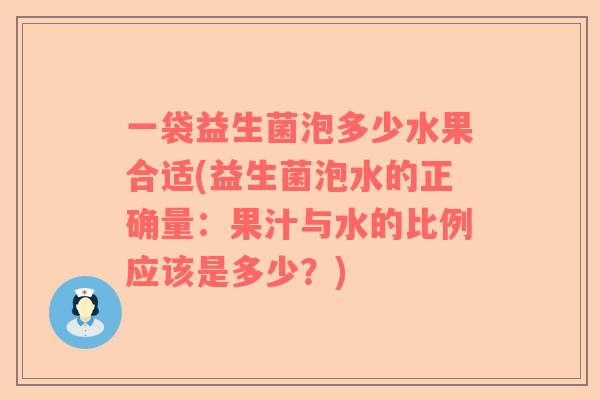 一袋益生菌泡多少水果合适(益生菌泡水的正确量:果汁与水的比例应该是多少?) 一袋益生菌泡多少水果合适(益生菌泡水的正确量:果汁与水的比例应该是多少?)