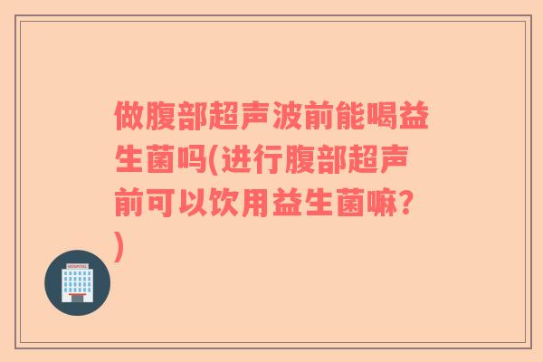 做腹部超声波前能喝益生菌吗(进行腹部超声前可以饮用益生菌嘛？)