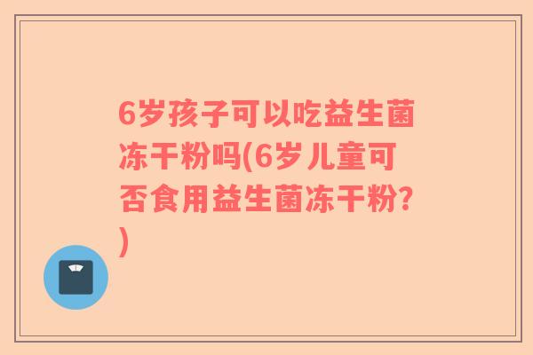 6岁孩子可以吃益生菌冻干粉吗(6岁儿童可否食用益生菌冻干粉？)
