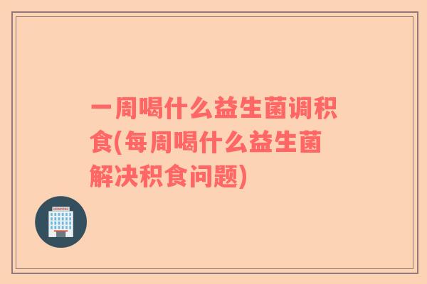 一周喝什么益生菌调积食(每周喝什么益生菌解决积食问题)