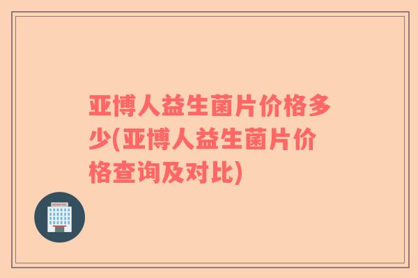 亚博人益生菌片价格多少(亚博人益生菌片价格查询及对比)
