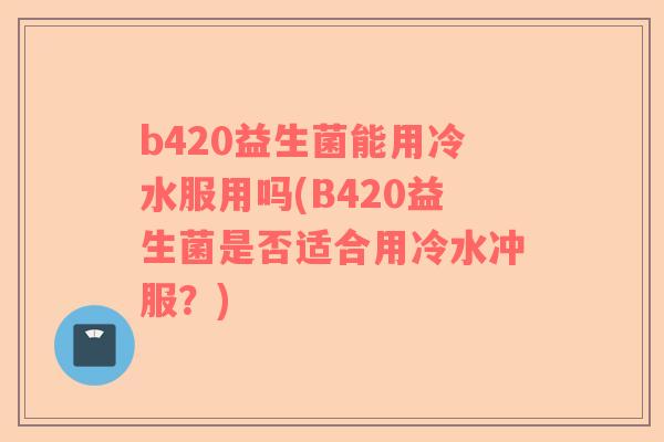 b420益生菌能用冷水服用吗(B420益生菌是否适合用冷水冲服？)