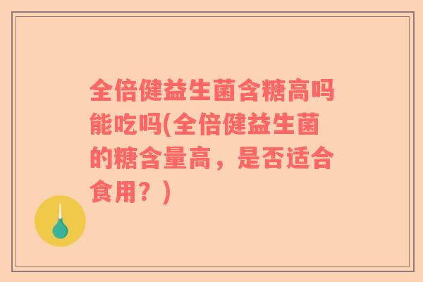 全倍健益生菌含糖高吗能吃吗(全倍健益生菌的糖含量高，是否适合食用？)