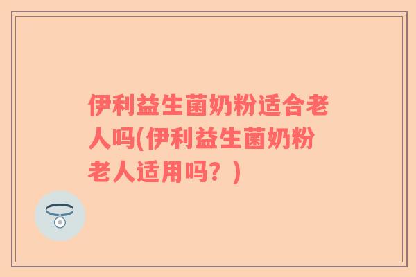 伊利益生菌奶粉适合老人吗(伊利益生菌奶粉老人适用吗？)