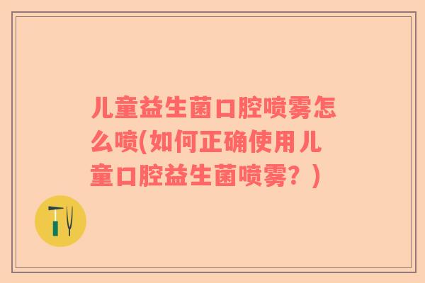 儿童益生菌口腔喷雾怎么喷(如何正确使用儿童口腔益生菌喷雾？)
