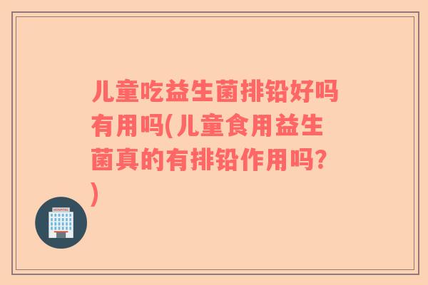 儿童吃益生菌排铅好吗有用吗(儿童食用益生菌真的有排铅作用吗？)