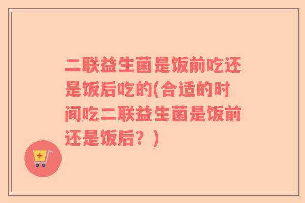 二联益生菌是饭前吃还是饭后吃的(合适的时间吃二联益生菌是饭前还是饭后？)