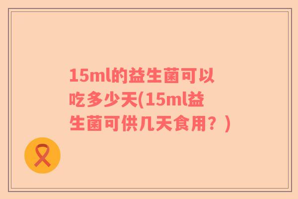 15ml的益生菌可以吃多少天(15ml益生菌可供几天食用？)