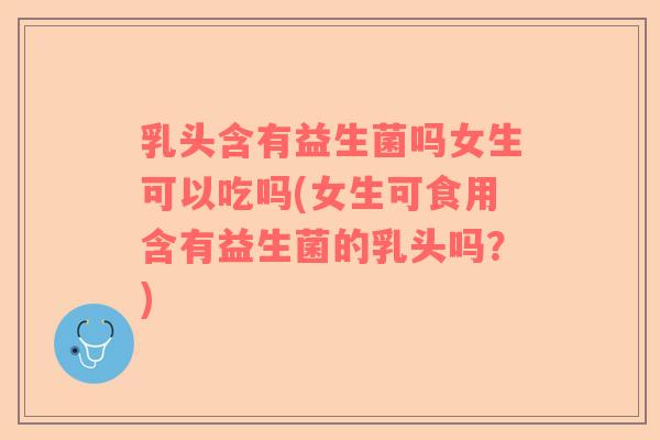 乳头含有益生菌吗女生可以吃吗(女生可食用含有益生菌的乳头吗？)