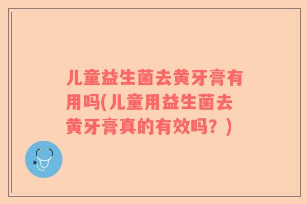 儿童益生菌去黄牙膏有用吗(儿童用益生菌去黄牙膏真的有效吗？)