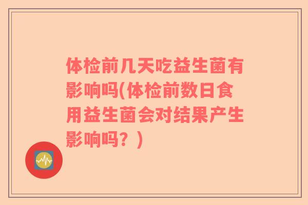 体检前几天吃益生菌有影响吗(体检前数日食用益生菌会对结果产生影响吗？)