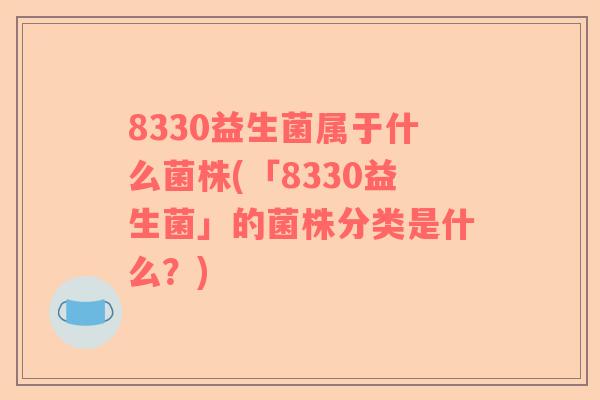 8330益生菌属于什么菌株(「8330益生菌」的菌株分类是什么？)