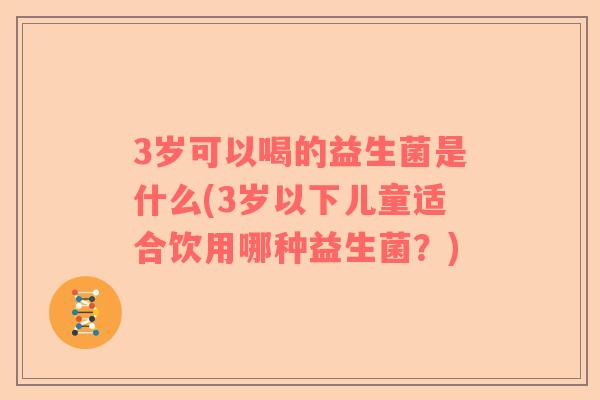 3岁可以喝的益生菌是什么(3岁以下儿童适合饮用哪种益生菌？)