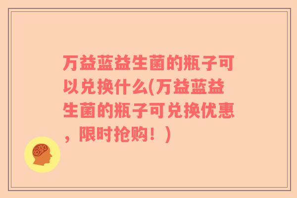 万益蓝益生菌的瓶子可以兑换什么(万益蓝益生菌的瓶子可兑换优惠，限时抢购！)