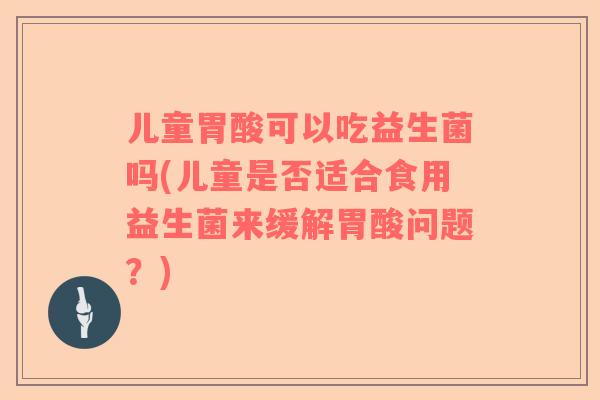 儿童胃酸可以吃益生菌吗(儿童是否适合食用益生菌来缓解胃酸问题？)