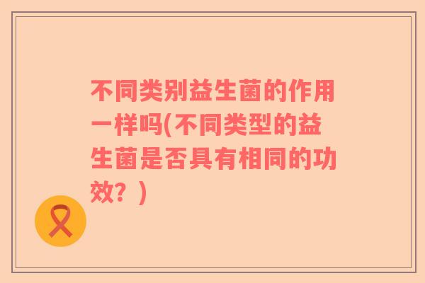 不同类别益生菌的作用一样吗(不同类型的益生菌是否具有相同的功效？)