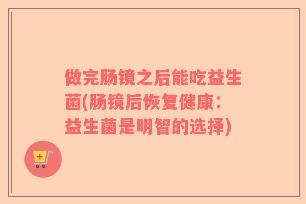 做完肠镜之后能吃益生菌(肠镜后恢复健康:益生菌是明智的选择) 做完肠镜之后能吃益生菌(肠镜后恢复健康:益生菌是明智的选择)