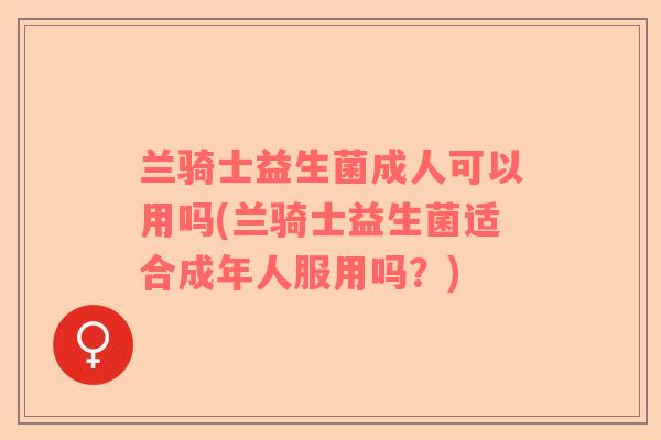 兰骑士益生菌成人可以用吗(兰骑士益生菌适合成年人服用吗？)