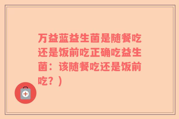 万益蓝益生菌是随餐吃还是饭前吃正确吃益生菌：该随餐吃还是饭前吃？)