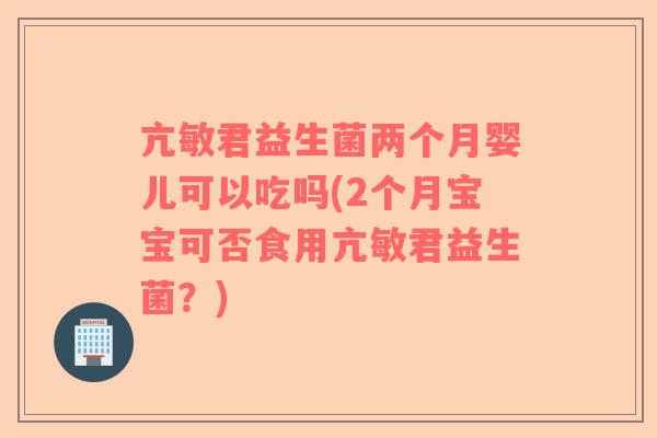 亢敏君益生菌两个月婴儿可以吃吗(2个月宝宝可否食用亢敏君益生菌？)
