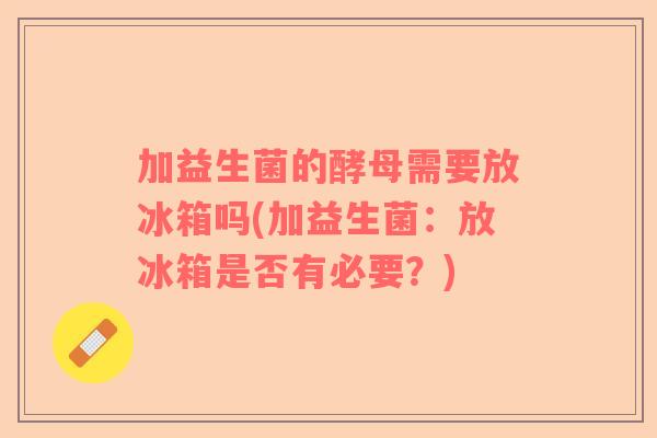 加益生菌的酵母需要放冰箱吗(加益生菌：放冰箱是否有必要？)
