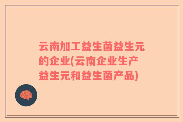 云南加工益生菌益生元的企业(云南企业生产益生元和益生菌产品)