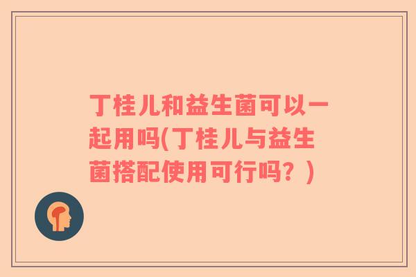 丁桂儿和益生菌可以一起用吗(丁桂儿与益生菌搭配使用可行吗?) 丁桂儿和益生菌可以一起用吗(丁桂儿与益生菌搭配使用可行吗?)