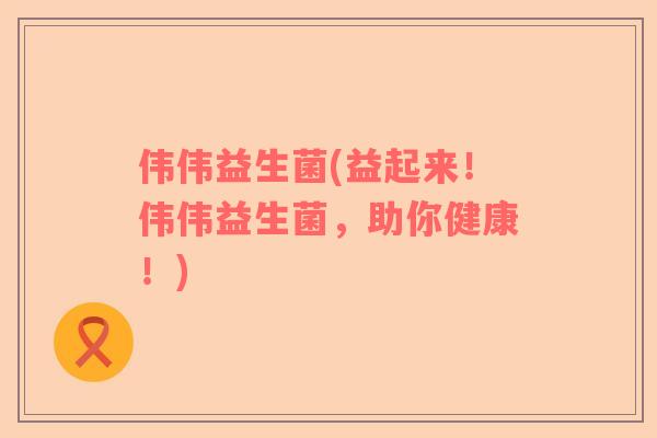 伟伟益生菌(益起来！伟伟益生菌，助你健康！)