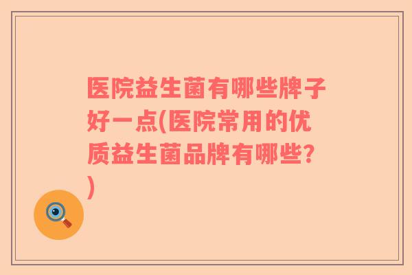医院益生菌有哪些牌子好一点(医院常用的优质益生菌品牌有哪些？)