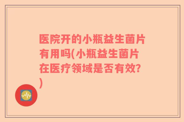 医院开的小瓶益生菌片有用吗(小瓶益生菌片在医疗领域是否有效？)