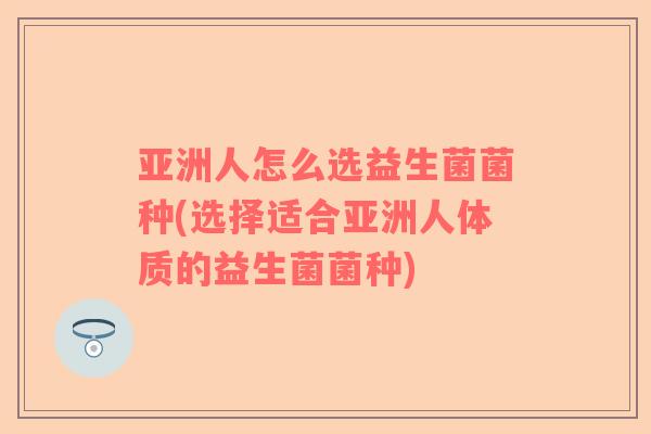 亚洲人怎么选益生菌菌种(选择适合亚洲人体质的益生菌菌种)