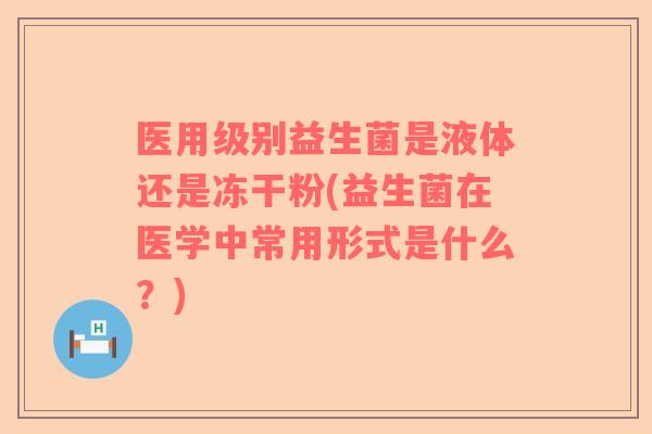 医用级别益生菌是液体还是冻干粉(益生菌在医学中常用形式是什么？)