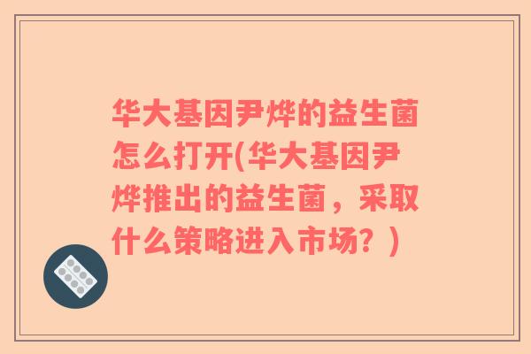 华大基因尹烨的益生菌怎么打开(华大基因尹烨推出的益生菌，采取什么策略进入市场？)