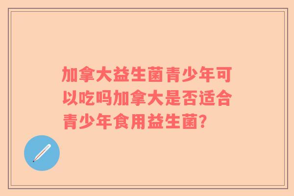 加拿大益生菌青少年可以吃吗加拿大是否适合青少年食用益生菌？