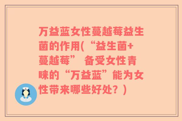 万益蓝女性蔓越莓益生菌的作用(“益生菌+蔓越莓” 备受女性青睐的“万益蓝”能为女性带来哪些好处？)