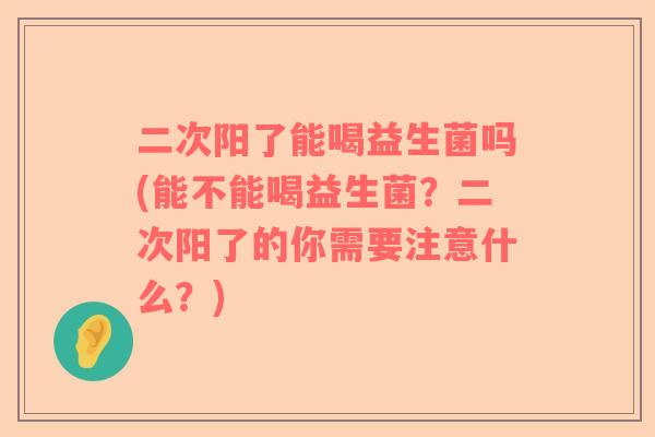 二次阳了能喝益生菌吗(能不能喝益生菌？二次阳了的你需要注意什么？)