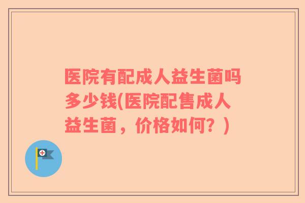 医院有配成人益生菌吗多少钱(医院配售成人益生菌，价格如何？)