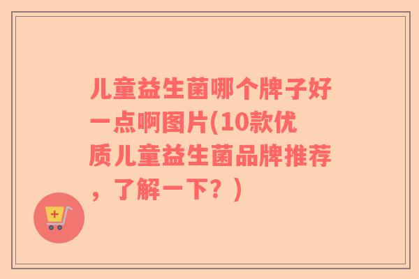 儿童益生菌哪个牌子好一点啊图片(10款优质儿童益生菌品牌推荐,了解一下?) 儿童益生菌哪个牌子好一点啊图片(10款优质儿童益生菌品牌推荐,了解一下?)