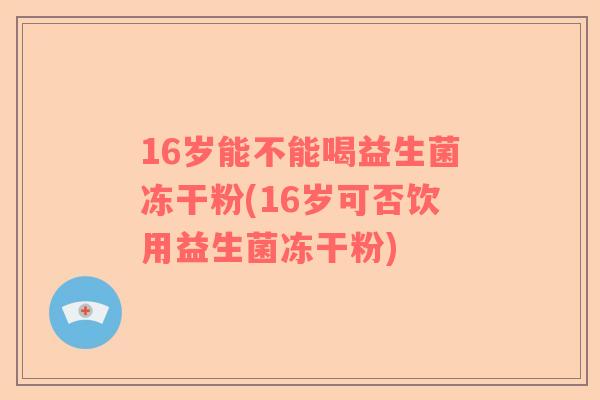 16岁能不能喝益生菌冻干粉(16岁可否饮用益生菌冻干粉) 16岁能不能喝益生菌冻干粉(16岁可否饮用益生菌冻干粉)