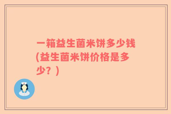 一箱益生菌米饼多少钱(益生菌米饼价格是多少？)