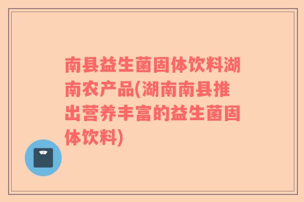 南县益生菌固体饮料湖南农产品(湖南南县推出营养丰富的益生菌固体饮料)