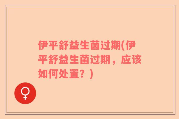伊平舒益生菌过期(伊平舒益生菌过期，应该如何处置？)