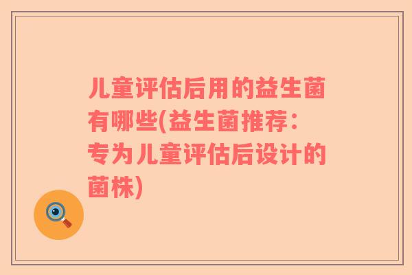 儿童评估后用的益生菌有哪些(益生菌推荐：专为儿童评估后设计的菌株)