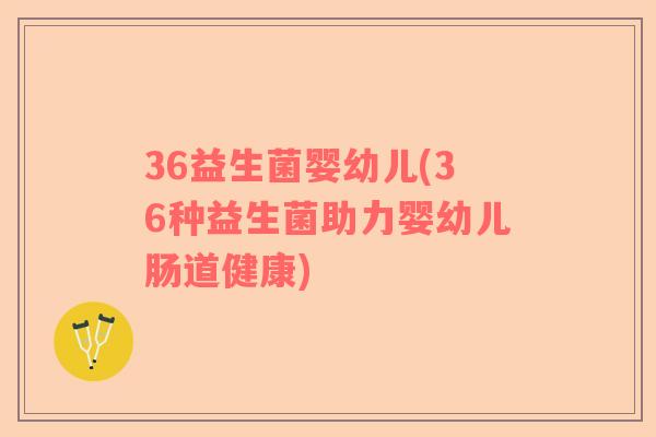36益生菌婴幼儿(36种益生菌助力婴幼儿肠道健康)