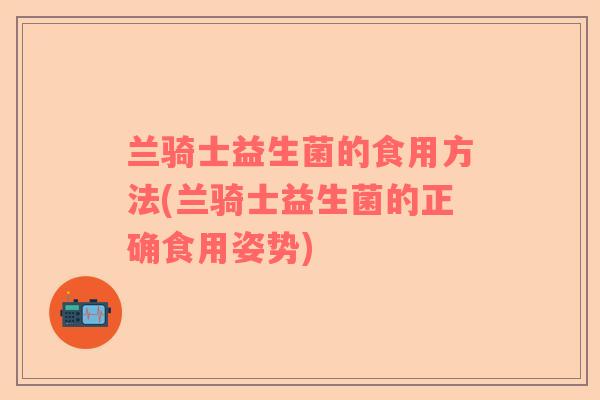 兰骑士益生菌的食用方法(兰骑士益生菌的正确食用姿势)
