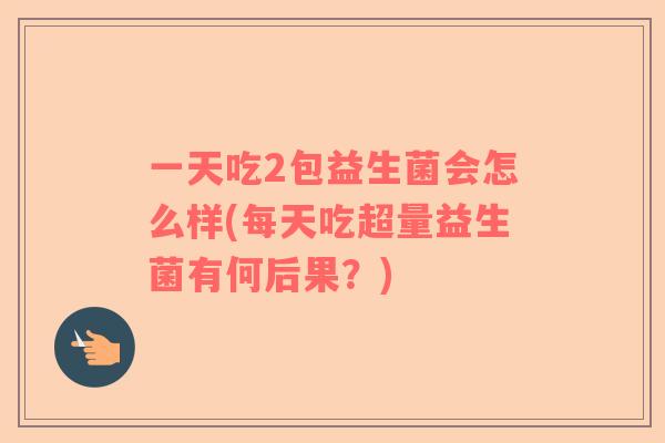 一天吃2包益生菌会怎么样(每天吃超量益生菌有何后果？)