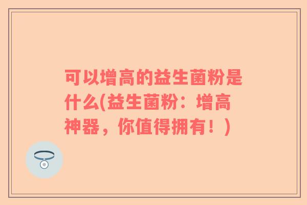 可以增高的益生菌粉是什么(益生菌粉：增高神器，你值得拥有！)