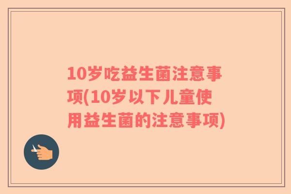 10岁吃益生菌注意事项(10岁以下儿童使用益生菌的注意事项)