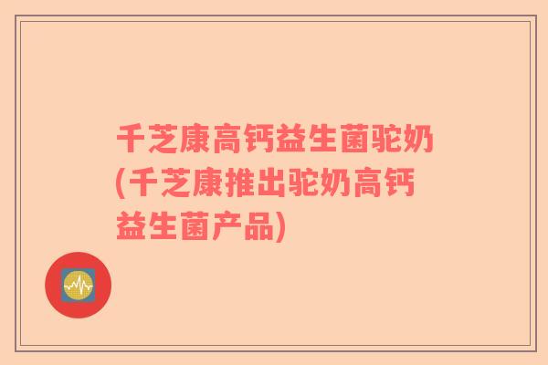 千芝康高钙益生菌驼奶(千芝康推出驼奶高钙益生菌产品)
