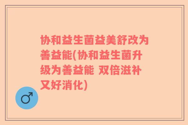 协和益生菌益美舒改为善益能(协和益生菌升级为善益能 双倍滋补又好消化)